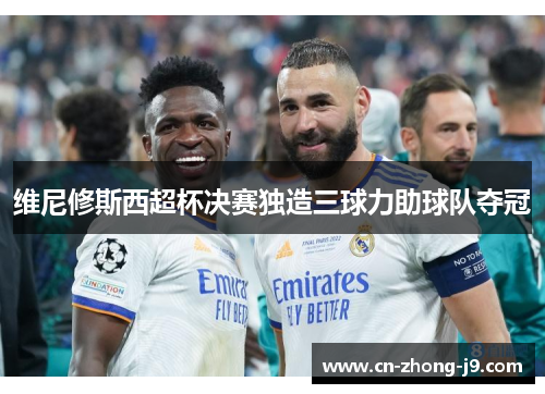 维尼修斯西超杯决赛独造三球力助球队夺冠 维尼修斯西超杯决赛独造三球力助球队夺冠