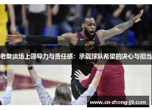 老詹谈场上领导力与责任感:承载球队希望的决心与担当 老詹谈场上领导力与责任感:承载球队希望的决心与担当