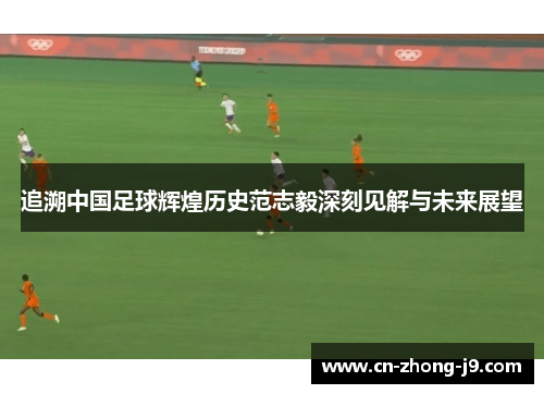 追溯中国足球辉煌历史范志毅深刻见解与未来展望 追溯中国足球辉煌历史范志毅深刻见解与未来展望